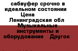 сабвуфер срочно в идеальном состоянии › Цена ­ 3 000 - Ленинградская обл. Музыкальные инструменты и оборудование » Другое   